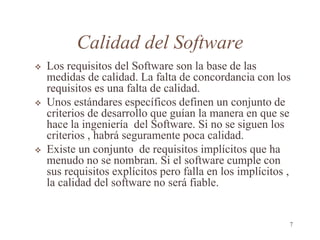 Calidad del Software
 Los requisitos del Software son la base de las
medidas de calidad. La falta de concordancia con los
requisitos es una falta de calidad.
 Unos estándares específicos definen un conjunto de
criterios de desarrollo que guían la manera en que se
hace la ingeniería del Software. Si no se siguen los
criterios , habrá seguramente poca calidad.
 Existe un conjunto de requisitos implícitos que ha
menudo no se nombran. Si el software cumple con
sus requisitos explícitos pero falla en los implícitos ,
la calidad del software no será fiable.
7
 