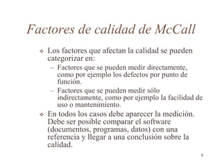 Factores de calidad de McCall
 Los factores que afectan la calidad se pueden
categorizar en:
– Factores que se pueden medir directamente,
como por ejemplo los defectos por punto de
función.
– Factores que se pueden medir sólo
indirectamente, como por ejemplo la facilidad de
uso o mantenimiento.
 En todos los casos debe aparecer la medición.
Debe ser posible comparar el software
(documentos, programas, datos) con una
referencia y llegar a una conclusión sobre la
calidad.
8
 