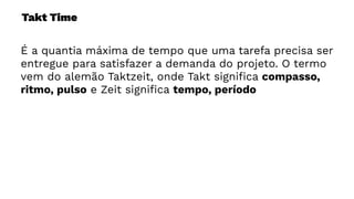 Takt Time
É a quantia máxima de tempo que uma tarefa precisa ser
entregue para satisfazer a demanda do projeto. O termo
vem do alemão Taktzeit, onde Takt signiﬁca compasso,
ritmo, pulso e Zeit signiﬁca tempo, período
 