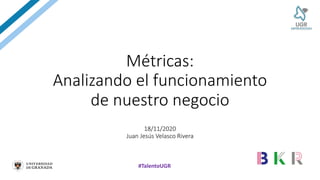 #TalentoUGR
Métricas:
Analizando el funcionamiento
de nuestro negocio
18/11/2020
Juan Jesús Velasco Rivera
 