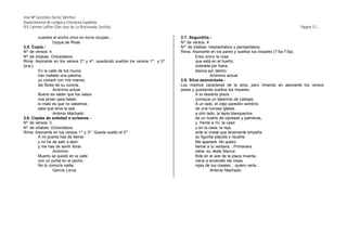 José Mª González-Serna Sánchez
Departamento de Lengua y Literatura Española
IES Carmen Laffón (San José de La Rinconada, Sevilla)                                                                                  Página 12.-

        cuantos el ancho circo en torno ocupan...                            3.7. Seguidilla.-
                 Duque de Rivas                                              Nº de versos: 4
3.5. Copla.-                                                                 Nª de sílabas: Heptasílabos y pentasílabos.
Nº de versos: 4                                                              Rima: Asonante en los pares y sueltos los impares (7-5a-7-5a).
Nº de sílabas: Octosílabos.                                                           Eres como la rosa
Rima: Asonante en los versos 2º y 4º, quedando sueltos los versos 1º y 3º.            que está en el huerto,
(a-a-).                                                                               colorada por fuera,
        En la calle de los muros                                                      blanca por dentro.
        han matado una paloma;                                                                  Anónimo actual
        yo cortaré con mis manos                                             3.8. Silva asonantada.-
        las flores de su corona.                                             Los mismos caracteres de la silva, pero rimando en asonante los versos
                 Anónimo actual                                              pares y quedando sueltos los impares.
        Bueno es saber que los vasos                                                  A la desierta plaza
        nos sirven para beber;                                                        conduce un laberinto de callejas.
        lo malo es que no sabemos                                                     A un lado, el viejo paredón sombrío
        para que sirve la sed.                                                        de una ruinosa iglesia;
                 Antonio Machado                                                      a otro lado, la tapia blanquecina
3.6. Coplas de soledad o soleares. -                                                  de un huerto de cipreses y palmeras,
Nº de versos: 3                                                                       y, frente a mí, la casa
Nº de sílabas: Octosílabos.                                                           y en la casa, la reja,
Rima: Asonante en los versos 1º y 3º. Queda suelto el 2º.                             ante el cristal que levemente empaña
        A mi puerta has de llamar                                                     su figurilla plácida y risueña.
        y no he de salir a abrir,                                                     Me apartaré. No quiero
        y me has de sentir llorar.                                                    llamar a tu ventana... Primavera
                 Anónimo                                                              viene -su veste blanca
        Muerto se quedó en la calle                                                   flota en el aire de la plaza muerta-;
        con un puñal en el pecho.                                                     viene a encender las rosas
        No lo conocía nadie.                                                          rojas de tus rosales... quiero verla...
                 García Lorca                                                                   Antonio Machado
 