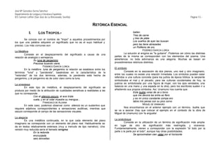 José Mª González-Serna Sánchez
Departamento de Lengua y Literatura Española
IES Carmen Laffón (San José de La Rinconada, Sevilla)                                                                                               Página 13.-


                                                                  RETÓRICA ESENCIAL
             I.       LOS T ROPOS.-                                                              bailan.
                                                                                                 Tres de carne
        Se conoce con el nombre de "tropo" a aquellos procedimientos por                         y tres de plata.
los que una palabra adquiere un significado que no es el suyo habitual y                         Los sueños de ayer las buscan
preciso. Los más comunes son:                                                                    pero las tiene abrazadas
                                                                                                 un Polifemo de oro.
La Metáfora                                                                                               FEDERICO GARCÍA LORCA
         Consiste en el desplazamiento del significado a causa de una                    La solución al enigma es "la guitarra". Podemos ver cómo las distintas
relación de analogía o semejanza.                                                partes de la misma se corresponden con los elementos del poema. Una
                 Su luna de pergamino                                            advertencia: no toda adivinanza es una alegoría. Muchas se basan en
                 Preciosa tocando viene.                                         procedimientos retóricos distintos.
                         FEDERICO GARCÍA LORCA
         En la metáfora luna de pergamino la relación se establece entre los     El símbolo
términos "luna" y "pandereta", basándose en la característica de la                       Consiste en la asociación de dos planos, uno real y otro imaginario,
"redondez" de los dos términos; además, la pandereta está hecha de               entre los cuales no existe una relación inmediata. Los símbolos pueden estar
pergamino, y el pergamino es de color claro como la luna.                        referidos a una cultura concreta (para los judíos de época bíblica, la serpiente
                                                                                 simbolizaba el mal y el pecado; para las culturas occidentales de hoy, la
La sinestesia                                                                    justicia es simbolizada por una figura d mujer, con los ojos vendados, una
                                                                                                                            e
        En este tipo de metáfora, el desplazamiento del significado se           balanza en una mano y una espada en la otra), pero los escritores suelen ir a
produce por medio de la atribución de cualidades sensitivas a realidades a las   añadiendo sus propios símbolos. Así, Unamuno nos cuenta que:
que no corresponde.                                                                               Este buitre voraz de ce o torvo
                Con el silencio oscuro, el ave triste                                             que me devora las entra as fiero
                vuela, y en el volar muestra su mengua...                                         y es mi único constante compa ero
                         FRANCISCO DE ALDANA                                                      labra mis penas con su pico corvo
        En este caso, podemos observar como silencio es un sustantivo que                                 MIGUEL DE UNAMUNO
requiere adjetivos correspondientes a sensaciones auditivas, mientras que                 Nos encontramos en el anterior ejemplo con un término, buitre, que
oscuro corresponde al campo de las sensaciones visuales.                         se va a asociar (hay que colocar el ejemplo en el contexto de la obra de
                                                                                 Miguel de Unamuno) con 'la angustia'.
La alegoría
        Es una metáfora continuada, en la que cada elemento del plano            La sinécdoque
imaginario se corresponde con un elemento del plano real. Habitualmente se                Consiste en la utilización de un término de significación más amplia
da en textos relativamente extensos (muy a menudo de tipo narrativo). Una        en lugar de otro de significación más restringida, y viceversa.
versión muy reducida sería el llamado enigma:                                    Fundamentalmente, vienen a corresponder con la expresión "el todo por la
               En la redonda                                                     parte o la parte por el todo", aunque hay otras posibilidades.
               encrucijada                                                                        Se aproximaban cien velas por el horizonte
               seis doncellas
 