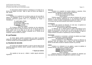 José Mª González-Serna Sánchez
Departamento de Lengua y Literatura Española
IES Carmen Laffón (San José de La Rinconada, Sevilla)                                                                                                Página 14.-

         En este ejemplo podemos apreciar la sinécdoque en el empleo de un           Aliteración
término que designa una parte, velas en lugar del término que designa al                      Consiste en la repetición de sonidos idénticos o parecidos. Dicha
todo, 'barcos'.                                                                      repetición tiende a realizarse con pocas sílabas de diferencia.
                                                                                                      No más hierro la hiera que el arado,
La metonimia                                                                                          no más peso la oprima que las mieses.
        Consiste en la sustitución de un término propio por otro que está en                                   JUAN DE ARGUIJO.
relación de contigüidad con él. Los términos relacionados en virtud de la                     Podemos observar la repetición de la serie de fonemas /ier-/, que se
asociación metonímica guardan entre sí un parentesco de "causa" o                    refuerza por las restantes repeticiones de /-r-/. Es importante recordar que
"procedencia".                                                                       "fonema" o "sonido" no tienen correspondencia exacta con "letra", por lo que
               Tú, pueblo alegre y florido,                                          no se puede usar esta última expresión para sustituir a las anteriores.
               te irás llenando de sol,
               de humo blanco, de humo azul,                                         Onomatopeya
               de campanas y de idilio.                                                      Es un caso especial de aliteración. En este caso, la repetición de
                         JUAN RAMÓN JIMÉNEZ .                                        sonidos imita algún tipo de sonido no lingüístico:
        En el ejemplo anterior nos vamos a encontrar con dos metonimias.                                 El ruido con que ruge la ronca tempestad
En la primera de ellas va a utilizar el término "sol" por "luz del sol" (causa por           La aliteración de /-r-/ parece evocar en cierto modo algunos de los
efecto, puesto que el sol sigue en el sitio que le corresponde en el                 sonidos de una tormenta. Hay que tener en cuenta que este sentido de la
firmamento); y en la segunda, empleará "campanas" por el "sonido de las              palabra "onomatopeya" no es del todo el que se ha estudiado en clase de
campanas" (causa por efecto, de nuevo).                                              Lengua (imitación de sonidos no lingüísticos por medio del lenguaje).

II. L AS FIGURAS                                                                     Paronomasia
                                                                                              Es la colocación en proximidad y contraste de palabras que tengan
        Se llaman figuras aquellos procedimientos que alejan la expresión            significantes muy parecidos y significados diferentes.
poética de la expresión común, no cambiando o desplazando el significado de                          Se transformaron en la sal del sol.
un término concreto, sino el sentido global de la frase.                                      Podemos comprobar el extra o efecto que provoca la diferencia de
                                                                                     significado entre dos palabras que se parecen tanto fonológicamente. El
                                                                                     secreto de este efecto consiste en haberlas colocado muy próximas.
A) FIGURAS DE DICCIÓN
                                                                                     Anáfora
        En el caso de las figuras de dicción, el autor se vale de alguna de las              Consiste en la reiteración de una palabra o grupo de palabras al
siguientes operaciones retóricas: adición, supresión, cambio en la disposición       comienzo de dos o más versos o unidades sintácticas.
de los elementos.
                                                                                                     Temprano levantó la muerte el vuelo,
                                                                                                     temprano madrugó la madrugada,
                                                        1. Figuras por adición.                      temprano estás rodando por el suelo.
                                                                                                             MIGUEL HERNÁNDEZ .
         Son aquellas en las que se         añaden o repiten algunos elementos               Podemos observar en este fragmento la repetición de temprano, que
lingüísticos.                                                                        hace referencia casi obsesiva a la llegada de la muerte de un amigo.
 
