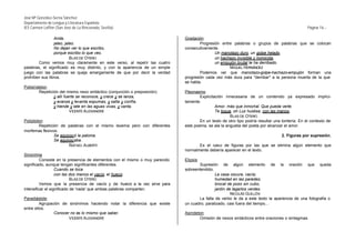 José Mª González-Serna Sánchez
Departamento de Lengua y Literatura Española
IES Carmen Laffón (San José de La Rinconada, Sevilla)                                                                                            Página 16.-

                Anda,                                                         Gradación
                jaleo, jaleo.                                                         Progresión entre palabras o grupos de palabras que se colocan
                No dejan ver lo que escribo,                                  consecutivamente.
                porque escribo lo que veo.                                                    Un manotazo duro, un golpe helado,
                          BLAS DE OTERO                                                       un hachazo invisible y homicida,
        Como vemos muy claramente en este verso, al repetir las cuatro                        un empujón brutal te ha derribado.
palabras, el significado es muy distinto, y con la apariencia de un simple                           MIGUEL HERNÁNDEZ
juego con las palabras se queja amargamente de que por decir la verdad                Podemos ver que manotazo-golpe-hachazo-empujón forman una
prohíben sus libros.                                                          progresión cada vez más dura para "derribar" a la persona muerta de la que
                                                                              se habla.
Polisíndeton
        Repetición del mismo nexo sintáctico (conjunción o preposición).      Pleonasmo
                y allí fuerte se reconoce, y crece y se lanza,                        Explicitación innecesaria de un contenido ya expresado implíci-
                y avanza y levanta espumas, y salta y confía,                 tamente.
                y hiende y late en las aguas vivas, y canta.                                   Amor, más que inmortal. Que pueda verte.
                          VICENTE ALEIXANDRE                                                   Te toque, oh Luz huidiza, con las manos.
                                                                                                       BLAS DE OTERO
Políptoton                                                                            En un texto de otro tipo podría resultar una tontería. En el contexto de
        Repetición de palabras con el mismo lexema pero con diferentes        este poema, se ala la angustia del poeta por alcanzar el amor.
morfemas flexivos.
                Se equivocó la paloma.                                                                                            2. Figuras por supresión.
                Se equivocaba.
                        RAFAEL ALBERTI                                               Es el caso de figuras por las que se elimina algún elemento que
                                                                              normalmente debería aparecer en el texto.
Sinonimia
          Consiste en la presencia de elementos con el mismo o muy parecido   Elipsis
significado, aunque tengan significantes diferentes.                                 Supresión de algún elemento de la oración que queda
                   Cuando se toca                                             sobreentendido.
                   con las dos manos el vacío, el hueco.                                      La casa oscura, vacía;
                            BLAS DE OTERO                                                     humedad en las paredes;
          Vemos que la presencia de vacío y de hueco a la vez sirve para                      brocal de pozo sin cubo,
intensificar el significado de 'nada' que ambas palabras comparten.                           jardín de lagartos verdes.
                                                                                                       NICOLÁS GUILLÉN
Paradiástole                                                                         La falta de verbo le da a este texto la apariencia de una fotografía o
         Agrupación de sinónimos haciendo notar la diferencia que existe      un cuadro, paralizado, casi fuera del tiempo...
entre ellos.
                Conocer no es lo mismo que saber.                             Asíndeton
                       VICENTE ALEIXANDRE                                            Omisión de nexos sintácticos entre oraciones o sintagmas.
 