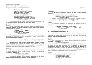 José Mª González-Serna Sánchez
Departamento de Lengua y Literatura Española
IES Carmen Laffón (San José de La Rinconada, Sevilla)                                                                                               Página 17.-

               Eres la gracia libre,
               la gloria del gustar, la eterna simpatía,                           Paralelismo
               el gozo del temblor, la luminaria                                            Es la idéntica disposición sintáctica de dos o más unidades
               del clariver, el fondo del amor,                                    diferentes.
               el horizonte que no quita nada;                                                     La paz de su hora sola me daba la claridad.
               la transparencia, dios, la transparencia,                                           La gloria de su amor solo colmaba mi soledad.
               el uno al fin, dios ahora sólito en lo uno mío,                                              JUAN RAMÓN JIMÉNEZ
               en el mundo que yo por ti y para ti he creado.                               Podemos apreciar como la estructura de ambos versos es similar de
                         JUAN RAMÓN JIMÉNEZ                                        forma casi perfecta: O={art.+N+[de+(poses.+N+Adj)]}+{V+OD}.
        Podemos observar que en este texto faltan conjunciones, lo que le da
un aire de acumulación, de rapidez, casi de un cierto vértigo...                   Quiasmo
                                                                                          Los elementos sintácticos se relacionan de manera cruzada o
Zeugma                                                                             abrazada.
        Es el procedimiento que se produce cuando un elemento de la                              ...desnudas las muñecas y los ojos de tiza.
oración se relaciona con varias unidades y aparece sólo en una de ellas,                              ADJ.           SUST.             SUST. ADJ.
omitiéndose en las restantes.                                                                            BLAS DE OTERO
                La rotación del fruto, la alegría
                del pájaro fomentas                                                B) FIGURAS DE PENSAMIENTO
                y el bienestar y la salud de paso.
                         MIGUEL HERNÁNDEZ                                                   De la misma manera que se a añaden, eliminan o transforman frases
        El verbo fomentas se relaciona con los distintos objetos directos, que     o palabras, se puede hacer lo mismo con las ideas, y a esto vamos a
pertenecen a diferentes oraciones coordinadas y cuyos núcleos están                referirnos en los siguientes apartados.
también subrayados en en el texto.
                                                                                   El símil
                                     3.   Figuras por cambio en la disposición.             Es el procedimiento por el que los dos términos presentes en el texto
                                                                                   se someten a comparación.
         Aunque hay que tener en cuenta que el español mantiene un cierto                           Tus labios son como la rosa.
grado de libertad en el orden de las palabras, hay ocasiones en que la                      Se establece la comparación basándose en la característica común
alteración del orden "salta a la vista", pues es usada por el autor para llamar    del color. No hay que confundirlo con la metáfora: si bien ambos
la atención de los lectores sobre determinada parte del texto.                     procedimientos tienen una base común, en uno de ellos se desplaza el
                                                                                   significado de la palabra y en otro se compara un término con otro. Si un
Hipérbaton                                                                         autor utiliza un procedimiento y no otro, no es por casualidad o porque sea
         Consiste en el cambio de disposición de las palabras en relación con      torpe. Precisamente un poeta torpe creería que da lo mismo.
lo que se supone el "orden normal": [Sujeto + Verbo + Complemento],
[Sustantivo + Adjetivo], etc.                                                      Antítesis
                 La del verde aguacero artillería.                                         Asociación entre palabras de significado opuesto.
                         RAFAEL ALBERTI                                                            No extrañéis, dulces amigos,
         El núcleo del sintagma nominal, artillería, aparece al final del mismo,                   que esté mi frente arrugada;
tras el sintagma con preposición, que tiene función de adjetivo.                                   yo vivo en paz con los hombres
 