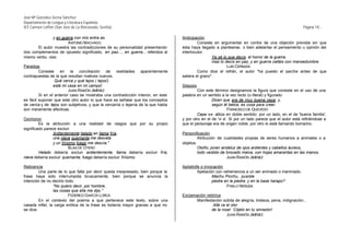 José Mª González-Serna Sánchez
Departamento de Lengua y Literatura Española
IES Carmen Laffón (San José de La Rinconada, Sevilla)                                                                                                  Página 18.-

                y en guerra con mis entra as.                                     Anticipación
                        ANTONIO MACHADO                                                    Consiste en argumentar en contra de una objeción prevista sin que
       El autor muestra las contradicciones de su personalidad presentando        ésta haya llegado a plantearse, o bien adelantar el pensamiento u opinión del
dos complementos de opuesto significado, en paz..., en guerra... referidos al     interlocutor.
mismo verbo, vivo.                                                                                 Ya sé lo que decís: el horror de la guerra,
                                                                                                   mas lo decís en paz, y en guerra calláis con mansedumbre.
Paradoja                                                                                                   LUIS CERNUDA
         Consiste en la conciliación de realidades aparentemente                           Como dice el refrán, el autor "ha puesto el parche antes de que
contrapuestas de la que resultan matices nuevos.                                  saliera el grano".
                  Qué cerca y qué lejos ( lejos!)
                 está mi casa en mi campo!                                        Silepsis
                          JUAN RAMÓN JIMÉNEZ                                              Con este término designamos la figura que consiste en el uso de una
         Si en el anterior caso se mostraba una contradicción interior, en este   palabra en un sentido a la vez recto (o literal) y figurado:
es fácil suponer que este otro autor lo que hace es señalar que los conceptos                      Dicen que era de muy buena cepa, y,
de cerca y de lejos son subjetivos, y que la cercanía o lejanía de la que habla                    según él bebía, es cosa para creer.
son meramente afectivas.                                                                                     FRANCISCO DE QUEVEDO
                                                                                          Cepa se utiliza en doble sentido: por un lado, en el de 'buena familia',
Oxímoron                                                                          y por otro en el de 'vi a'. Si por un lado parece que el autor está refiriéndose a
         Es la atribución a una realidad de rasgos que por su propio              que el personaje era de origen noble, por otro lo está llamando borracho.
significado parece excluir.
                 Ardientemente helado en llama fría,                              Personificación
                 una nieve quemante me desvela                                             Atribución de cualidades propias de seres humanos a animales o a
                 y un friísimo fuego me desvía."                                  objetos.
                           BLAS DE OTERO                                                   Otoño, joven andaluz de ojos ardientes y cabellos áureos,
         Helado debería excluir ardientemente, llama debería excluir fría,                 todo vestido de brocado malva, con hojas amarantas en las manos.
nieve debería excluir quemante, fuego debería excluir friísimo.                                            JUAN RAMÓN JIMÉNEZ

Reticencia                                                                        Apóstrofe o invocación
         Una parte de lo que falta por decir queda inexpresado, bien porque la            Apelación con vehemencia a un ser animado o inanimado.
frase haya sido interrumpida bruscamente, bien porque se anuncia la                               Machu Picchu, pusiste
intención de no decirlo todo.                                                                     piedra en la piedra, y en la base harapo?
                 "No quiero decir, por hombre,                                                            PABLO NERUDA
                 las cosas que ella me dijo."
                          FEDERICO GARCÍA LORCA                                   Exclamación retórica
         En el contexto del poema a que pertenece este texto, sobre una                  Manifestación súbita de alegría, tristeza, pena, indignación...
casada infiel, la carga erótica de la frase es todavía mayor gracias a que no                     Allá va el olor
se dice.                                                                                         de la rosa! Cójelo en tu sinrazón!
                                                                                                          JUAN RAMÓN JIMÉNEZ
 