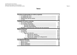 José Mª González-Serna Sánchez
Departamento de Lengua y Literatura Española
IES Carmen Laffón (San José de La Rinconada, Sevilla)                                                                                                       Página 2.-


                                                                                        ÍNDICE



                                 Principios fundamentales de métrica española                                                                           1
                                    § La medida del verso...............................................................................              3A
                                    § La entidad del verso...............................................................................             3B
                                    § Clasificación de los versos...................................................................                  4A
                                    § La rima.....................................................................................................    4B
                                 Catálogo de versos y estrofas                                                                                          5
                                    § Los versos españoles............................................................................                5A
                                    § Las estrofas españolas..........................................................................                7A
                                          o Estrofas parisílabas....................................................................                  7A
                                          o Estrofas imparisílabas................................................................                   10 A
                                    § Estrofas y combinaciones métricas de rima asonante......................                                       11 A
                                 Retórica Esencial                                                                                                     13
                                    § Los tropos...............................................................................................      13 A
                                    § Las figuras...............................................................................................     14 A
                                          o Figuras de dicción.......................................................................                14 A
                                                § Figuras por adición...........................................................                     14 A
                                                § Figuras por supresión......................................................                        16 B
                                                § Figuras por cambio en la disposición............................                                   17 A
                                          o Figuras de pensamiento..............................................................                     17 B
                                 Los géneros literarios                                                                                                21
                                    § Género narrativo.....................................................................................            21
                                    § Género lírico............................................................................................        22
                                    § Género didáctico.....................................................................................            22
                                    § Género dramático....................................................................................             23
 