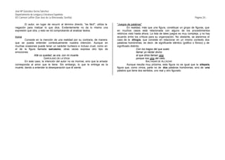José Mª González-Serna Sánchez
Departamento de Lengua y Literatura Española
IES Carmen Laffón (San José de La Rinconada, Sevilla)                                                                                                 Página 20.-

        El autor, en lugar de recurrir al término directo, "es fácil", utiliza la   "Juegos de palabras"
negación para matizar lo que dice. Evidentemente no da lo mismo una                          En realidad, más que una figura, constituye un grupo de figuras, que
expresión que otra, y esto se irá comprobando al analizar textos.                   en muchos casos está relacionada con alguno de los procedimientos
                                                                                    retóricos visto hasta ahora. La lista de tales juegos es muy compleja, y no hay
Ironía                                                                              acuerdo entre los críticos para su organización. No obstante, se alaremos el
        Consiste en la mención de una realidad por su contraria, de manera          caso de la dilogía, que consiste en relacionar en un mismo contexto dos
que se pueda entender contextualmente nuestra intención. Aunque en                  palabras homónimas, es decir, de significante idéntico (gráfico o fónico) y de
muchas ocasiones puede tener un carácter burlesco e incluso cruel, como en          significado distinto:
el de la figura llamada sarcasmo, otras veces expresa otro tipo de                                    Con los tragos del que suelo
emociones.                                                                                            llamar yo néctar divino
               Allá os quedad, se ora, con mi muerte.                                                 al que otros llaman vino
                        GARCILASO DE LA VEGA                                                          porque nos vino del cielo.
        En este caso, la intención del autor no es morirse, sino que la amada                                  BALTASAR DE ALCÁZAR
corresponda al amor que le tiene. Sin embargo, lo que le entrega es la                       Aunque resulta muy próxima, esta figura no es igual que la silepsis,
muerte, dando a entender la desesperación que él siente.                            figura que, como vimos, parte no de dos palabras homónimas, sino de una
                                                                                    palabra que tiene dos sentidos, uno real y otro figurado.
 