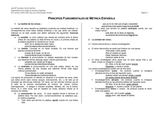 José Mª González-Serna Sánchez
Departamento de Lengua y Literatura Española
IES Carmen Laffón (San José de La Rinconada, Sevilla)                                                                                       Página 3.-


                                                PRINCIPIOS FUNDAMENTALES DE MÉTRICA ESPAÑOLA
    1.   La medida de los versos. -                                                                 que ya no es más que arruga y sequedad
                                                                                                   que/ya/noes/más/quea/rru/gay/se/que/dad/Ø
La medida del verso español se establece contando sus sílabas fonéticas. La             §   Todo verso que termina en palabra esdrújula cuenta con una
correspondencia entre estas sílabas fonéticas y las que serán las sílabas                   sílaba menos,
métricas no es total, puesto que deben aplicarse las siguientes licencias                              este dolor de no tener ya lágrimas
métricas:                                                                                              es/te/do/lor/de/no/te/ner/ya/lá[gri]/mas
     a. La sinalefa: la unión silábica que resulta del contacto entre la última
         sílaba de una palabra (si ésta termina en vocal) y la primera sílaba de   2.   La entidad del verso.-
         la palabra siguiente (si comienza por vocal):
                  Abril, sin tu asistencia clara, fuera                            2.1. Versos esticomíticos y versos encabalgados.-
                  a/bril/sin/tua/sis/ten/cia/cla/ra/fue/ra
     b. La dialefa: Consiste en no hacer sinalefa. Es una licencia que             a.  El verso esticomítico es aquel que finaliza con una pausa,
         aparece excepcionalmente:                                                                     Todo pasa y todo queda,
                  Cuerpo de la mujer, río de oro                                                       Pero lo nuestro es pasar,
                  Cuer/po/de/la/mu/jer/rí/o/de/o/ro                                                    Pasar haciendo caminos,
     c. La diéresis: la pronunciación en sílabas separadas de dos vocales                              Caminos sobre la mar.
         que deberían formar diptongo según criterios gramaticales:                b. El verso encabalgado sería aquel que no tiene pausa final y, por
                  cantando vas, riendo por el agua                                     tanto, rompe un sintagma u oración,
                  can/tan/do/vas/ri/en/do/por/el/a/gua                                                 Oh, Dios, si he de morir quiero tenerte
     d. La sinéresis: la pronunciación en una sola sílaba, dentro de una                               Despierto, y noche a noche...
         misma palabra, de dos vocales que deberían formar hiato según             Los versos encabalgados pueden ser de tres tipos:
         criterios gramaticales:                                                       § Encabalgamiento suave.- Se produce cuando el sintagma
                  Ya los héroes no visten armadura                                         afectado termina al final del siguiente verso,
                  Ya/los/hé/roes/no/vis/ten/ar/ma/du/ra                                                Quieres contar sus penas? Anda y cuenta
Los signos de puntuación no afectan en absoluto a la medida del verso, dado                            los dulces granos de la arena amarga
que estos sirven para marcar pausas, entonaciones, etc., y de esto ya se               § Encabalgamiento abrupto.- Se produce cuando el sintagma
encargan las estructuras métricas. Por tanto, por las mismas razones que en                afectado termina en las primeras sílabas del siguiente verso,
el caso de la canción acompañada de música, las comas, puntos,                                         Oh Dios. Si he de morir, quiero tenerte
interrogaciones... ni obligan ni impiden sinalefas, diéresis, etc. De la misma                         despierto. Y, noche a noche, no sé cuándo
forma, la h- ante vocal, que en español es muda, tampoco influye en el                 § Encabalgamiento léxico o tmesis.- Se produce cuando el verso
cómputo de sílabas.                                                                        parte una palabra,
     e. La acentuación del verso: El verso español tiende a terminar en                                Digo vivir, vivir a pulso; airada-
         palabra llana. Por esa razón, convencionalmente, se establece que,                            mente morir, citar desde el estribo.
         en métrica española,
        § Todo verso que termina en palabra aguda cuenta con una sílaba
              más,
 