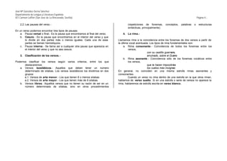 José Mª González-Serna Sánchez
Departamento de Lengua y Literatura Española
IES Carmen Laffón (San José de La Rinconada, Sevilla)                                                                                               Página 4.-

    2.2. Las pausas del verso.-                                                         (repeticiones de fonemas,       conceptos,   palabras   o    estructuras
                                                                                        sintácticas, principalmente).
En un verso podemos encontrar tres tipos de pausas:
    a. Pausa versal o final.- Es la pausa que encontramos al final del verso.      4.   La rima.-
    b. Cesura.- Es la pausa que encontramos en el interior del verso y que
       lo divide en dos partes más o menos iguales. Cada una de esas            Llamamos rima a la coincidencia entre los fonemas de dos versos a partir de
       partes se llaman hemistiquios.                                           la última vocal acentuada. Los tipos de rima fundamentales son:
    c. Pausa interna.- Se llama así a cualquier otra pausa que aparezca en           a. Rima consonante.- Coincidencia de todos los fonemas entre los
       el interior del verso y que no sea cesura.                                        versos,
                                                                                                        con su castillo guerrero,
    3.   Clasificación de los versos. -                                                                 arruinado, sobre el Duero
                                                                                     b. Rima asonante.- Coincidencia sólo de los fonemas vocálicos entre
Podemos clasificar los versos según varios criterios, entre los que                      los versos,
      destacaremos:                                                                                     que te hacen imposibles
   a. Versos isosilábicos.- Aquellos que deben tener un número                                          los vuelos más insignes
      determinado de sílabas. Los versos isosilábicos los dividimos en dos      En general, no coinciden en una misma estrofa rimas asonantes y
      grupos:                                                                   consonantes.
      a.1. Versos de arte menor.- Los que tienen 8 o menos sílabas.                      Cuando un verso no rima dentro de una estrofa en la que otros riman,
      a.2. Versos de arte mayor.- Los que tienen más de 8 sílabas.              hablamos de verso suelto. Si en una estrofa o serie de versos no aparece la
   b. Versos libres.- Aquellos versos que no tienen su razón de ser en un       rima, hablaremos de estrofa escrita en verso blanco.
      número determinado de sílabas, sino en otros procedimientos
 