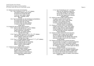 José Mª González-Serna Sánchez
Departamento de Lengua y Literatura Española
IES Carmen Laffón (San José de La Rinconada, Sevilla)                                                                                               Página 6.-

1.9. VERSOS DE DIEZ SÍLABAS (DECASÍLABOS).-                                               1.11.2. Tipo B (hemistiquios de 7 y 5 sílabas).-
        1.9.1. Tipo A (acentos en la 3ª, 6ª y 9ª sílabas).-                                        Rima con las verbenas tu seda fina
                 ¡Ay!-pensé-¡cuántas veces el genio                                                y tus lindos caireles con la albahaca.
                 así duerme en el fonde del alma                                                   De las rejas con flores, eres cortina;
                 y una voz, como Lázaro, espera                                                    del amor que reposa eres la hamaca.
                 que le diga: “Levántate y anda”.                                                            Salvador Rueda
                           Bécquer                                              1.12.   VERSOS DE TRECE SÍLABAS (TREDECASÍLABOS).-
        1.9.2. Tipo B (compuesto por dos hemistiquios pentasílabos).-                     Yo palpito tu gloria mirando sublime,
                 Ha muchos años que busco el yermo,                                       noble autor de los vivos y varios colores;
                 ha muchos años que vivo triste,                                          te saludo si puro matizas las flores;
                 ha muchos años que estoy enfermo,                                        te saudo si esmaltas fulgente la mar.
                 ¡Y es por un libro que tú escribiste!                                             Gertrudis Gómez de Avellaneda
                           Amado Nervo                                          1.13.   VERSOS DE CATORCE SÍLABAS (ALEJANDRINOS).-
1.10. VERSOS DE ONCE SÍLABAS (ENDECASÍLABOS).-                                            ¡Campo recién florido y verde, quién pudiera
        1.10.1. Tipo A o real (acentos en 6ª y 10ª sílabas).-                             soñar aun largo tiempo en esas pequeñitas
                 El dulce lamentar de dos pastores.                                       corolas azuladas que manchan la pradera,
                 Salicio juntamente y Nemoroso,                                           y en esas diminutas primeras margaritas!
                 he de cantar, sus quejas imitando.                                                Antonio Machado
                           Garcilaso de la Vega                                 1.14.   VERSOS DE QUINCE SÍLABAS (PENTADECASÍLABOS).-
        1.10.2. Tipo B o sáfico (acentos en la 4ª, 8ª y 10ª sílabas).-                    Amanecía: tras el misterio de las neblinas
                 ¡Oh dulces prendas, por mí mal halladas,                                 se vio a lo lejos la poderosa flota sultana
                 dulces y alegres cuando Dios quería!                                     como un pasmado volar de ingentes aves marinas,
                           Garcilaso de la Vega                                           partiendo en plata la raya de oro de la mañana.
        1.10.3. Tipo C o de gaita gallega (acentos en 4ª, 7ª y 10ª sílabas).-                      Tomas Morales
                 Y con la gente morena y huraña                                 1.15.   VERSOS DE DIECISÉIS SÍLABAS (HEXADECASÍLABOS).-
                 que a los caprichos del aire se entrega,                                 Se ha asomado una cigueña a lo alto del campanario.
                 hace su entrada triunfal en españa                                       Girando en torno a la torre y al caserón solitario,
                 fresca y riente la música griega.                                        ya las golondrinas brillan. Pasaron del blanco invierno
                           Rubén Darío                                                    de nevascas y ventiscas los crudos soplos de infierno.
1.11. VERSOS DE DOCE SÍLABAS (DODECASÍLABOS).-                                                     Antonio Machado
        1.11.1. Tipo A (hemistiquios iguales).-                                 1.16.   VERSOS DE DIECISIETE SÍLABAS (HEPTADECASÍLABOS).-
                 En tanto don Félix a tientas seguía,                                     En la tranquila noche mis nostalgias amargas sufría.
                 delante camina la blanca visión,                                         En busca de quietud bajé al fresco y callado jardín.
                 triplica su espanto la noche sombría,                                    En el oscuro cielo Venus bella, temblando, lucía
                 sus hórridos gritos redobla aquilón.                                     como incrustado en ébano un dorado y divino jazmín.
                           Espronceda                                                              Rubén Darío
 