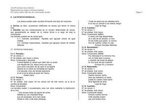 José Mª González-Serna Sánchez
Departamento de Lengua y Literatura Española
IES Carmen Laffón (San José de La Rinconada, Sevilla)                                                                            Página 7.-

2. LAS ESTROFAS ESPAÑOLAS.-

        Los versos pueden estar reunidos formando dos tipos de conjuntos:              ¡Triste de aquel que por estrellas ama,
                                                                                       si no soy yo, porque a tus manos vengo!
a/ Series, es decir, sucesiones indefinidas de versos que tienen la misma                        Lope de Vega
rima.                                                                          2.1.3. Cuarteto.-
b/ Estrofas, que son combinaciones de un número determinado de versos          Nº de versos: 4
que generalmente se repiten de la misma forma a lo largo de toda la            Nº de sílabas: Arte mayor.
composición.                                                                   Rima: Consonante (ABBA)
Las estrofas pueden ser de varios tipos:                                               A veces una hoja desprendida
        b.1./ Estrofas parisílabas.- Aquellas que agrupan versos de igual              de lo alto de los árboles, un lloro
        medida.                                                                        de las ninfas que pasan, un sonoro
        b.2./ Estrofas imparisílabas.- Aquellas que agrupan versos de medida           trino de ruiseñor, turban mi vida.
        diferente.                                                                               Enrique González Martínez
                                                                               2.1.4. Serventesio.-
2.1. ESTROFAS PARISÍLABAS.-                                                    Nº de versos: 4
                                                                               Nº de sílabas: Arte mayor.
2.1.1. Pareado.-                                                               Rima: Consonante (ABAB)
Nº de versos: 2                                                                        Flor deliciosa en la memoria mía,
Nº de sílabas: arte mayor o menor.                                                     ven mi triste laúd a coronar,
Rima: Consonante o asonante.                                                           y volverán las trovas de alegría
         Cuenta Barbey en versos que valen bien su prosa                               en sus ecos tal vez a resonar.
         una hazaña del Cid, fresca como una rosa,                                               Enrique Gil y Carrasco
         pura como una perla. No se oyen en la hazaña                          2.1.5. Redondilla.-
         resonar en el viento las trompetas de España,                         Nº de versos: 4
         ni el azorado moro las tiendas abandona                               Nº de sílabas: Arte menor.
         al ver al sol el alma de acero de Tizona...                           Rima: Consonante (abba).
                  Rubén Darío                                                          Dadme licencia, Señor,
2.1.2. Terceto.-                                                                       para que deshecho en llanto
Nº de versos: 3                                                                        pueda en vuestro rostro santo
Nº de sílabas: Arte mayor (Si los versos son de arte menor, se le da el                llorar lágrimas de amor.
nombre de tercetillo).                                                                           Lope de Vega
Rima: Consonante.                                                              2.1.6. Cuarteta.-
Los tercetos suelen ir encadenados unos con otros mediante la distribución     Nº de versos: 4
de la rima.                                                                    Nº de sílabas: Arte menor.
         ...Que aunque todas las aguas del olvido                              Rima: Consonante (abab).
         bebiese yo, por imposible tengo                                               Anoche cuando dormía
         que me escapase, de tu lazo asido,                                            soñé ¡bendita ilusión!
         Donde la vida a más dolor prevengo.                                           que una fontana fluía
 
