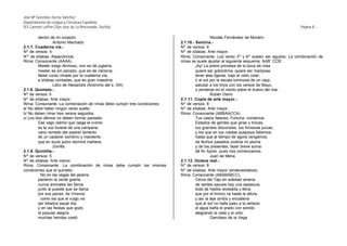 José Mª González-Serna Sánchez
Departamento de Lengua y Literatura Española
IES Carmen Laffón (San José de La Rinconada, Sevilla)                                                                                  Página 8.-

        dentro de mi corazón.                                                                 Nicolás Fernández de Moratín
                 Antonio Machado                                           2.1.10.- Sextina.-
2.1.7. Cuaderna vía.-                                                      Nº de versos: 6
Nº de versos: 4                                                            Nº de sílabas: Arte mayor.
Nª de sílabas: Alejandrinos.                                               Rima: Consonante. Los verso 3º y 6º suelen ser agudos. La combinación de
Rima: Consonante (AAAA)                                                    rimas se suele ajustar al siguiente esquema: AAB’ CCB’.
        Mester traigo fermoso, non es de juglaría,                                  ¡Ay! La pobre princesa de la boca de rosa
        mester es sin pecado, que es de clerecía;                                   quiere ser golondrina, quiere ser mariposa,
        fablar curso rimado por la cuaderna vía,                                    tener alas ligeras, bajo el cielo volar;
        a sílabas contadas, que es gran maestría.                                   ir al sol por la escala luminosa de un rayp,
                 Libro de Alexandre (Anónimo del s. XIII)                           saludar a los lirios con los versos de Mayo,
2.1.8. Quinteto.-                                                                   o perderse en el viento sobre el trueno del mar.
Nº de versos: 5                                                                               Rubén Darío
Nº de sílabas: Arte mayor.                                                 2.1.11. Copla de arte mayor.-
Rima: Consonante. La combinación de rimas debe cumplir tres condiciones:   Nº de versos: 8
a/ No debe haber ningún verso suelto.                                      Nº de sílabas: Arte mayor.
b/ No deben rimar tres versos seguidos.                                    Rima: Consonante (ABBAACCA)
c/ Los dos últimos no deben formar pareado.                                         Tus casos falaces, Fortuna, contamos.
        Ese vago clamor que rasga el vi ento                                        Estados de gentes que giras y trocas,
        es la voz funeral de una campana:                                           tus grandes discordias, tus firmezas pocas,
        vano remedo del postrer lamento                                             y los que en tus ruedas quejosos fallamos,
        de un cadáver sombrío y macilento                                           hasta que al tiempo de agora vengamos;
        que en sucio polvo dormirá mañana.                                          de fechos pasados codicia mi pluma
                 Zorrilla                                                           y de los presentes, fazer breve suma:
2.1.9. Quintilla.-                                                                  dé fin Apolo, pues nos comenzamos.
Nº de versos: 5                                                                               Juan de Mena
Nº de sílabas: Arte menor.                                                 2.1.12. Octava real.-
Rima: Consonante. La combinación de rimas debe cumplir las mismas          Nº de versos: 8
condiciones que el quinteto.                                               Nº de sílabas: Arte mayor (endecasílabos).
          No en las vegas del jarama                                       Rima: Consonante (ABABABCC).
        pacieron la verde grama                                                     Cerca del Tajo en soledad amena
        nunca animales tan fieros                                                   de verdes sauces hay una espesura,
        junto al pueste que se llama                                                toda de hiedra revestida y llena,
        por sus peces, de Viveros,                                                  que por el tronco va hasta la altura,
          como los que el vulgo vio                                                 y así la teje arriba y encadena
        ser lidiados aquel día;                                                     que el sol no halla paso a la verdura;
        y en las fiestas que gozó,                                                  el agua baña el prado con sonido
        la popular alegría                                                          alegrando la vista y el oído.
        muchas heridas costó.                                                                 Garcilaso de la Vega
 