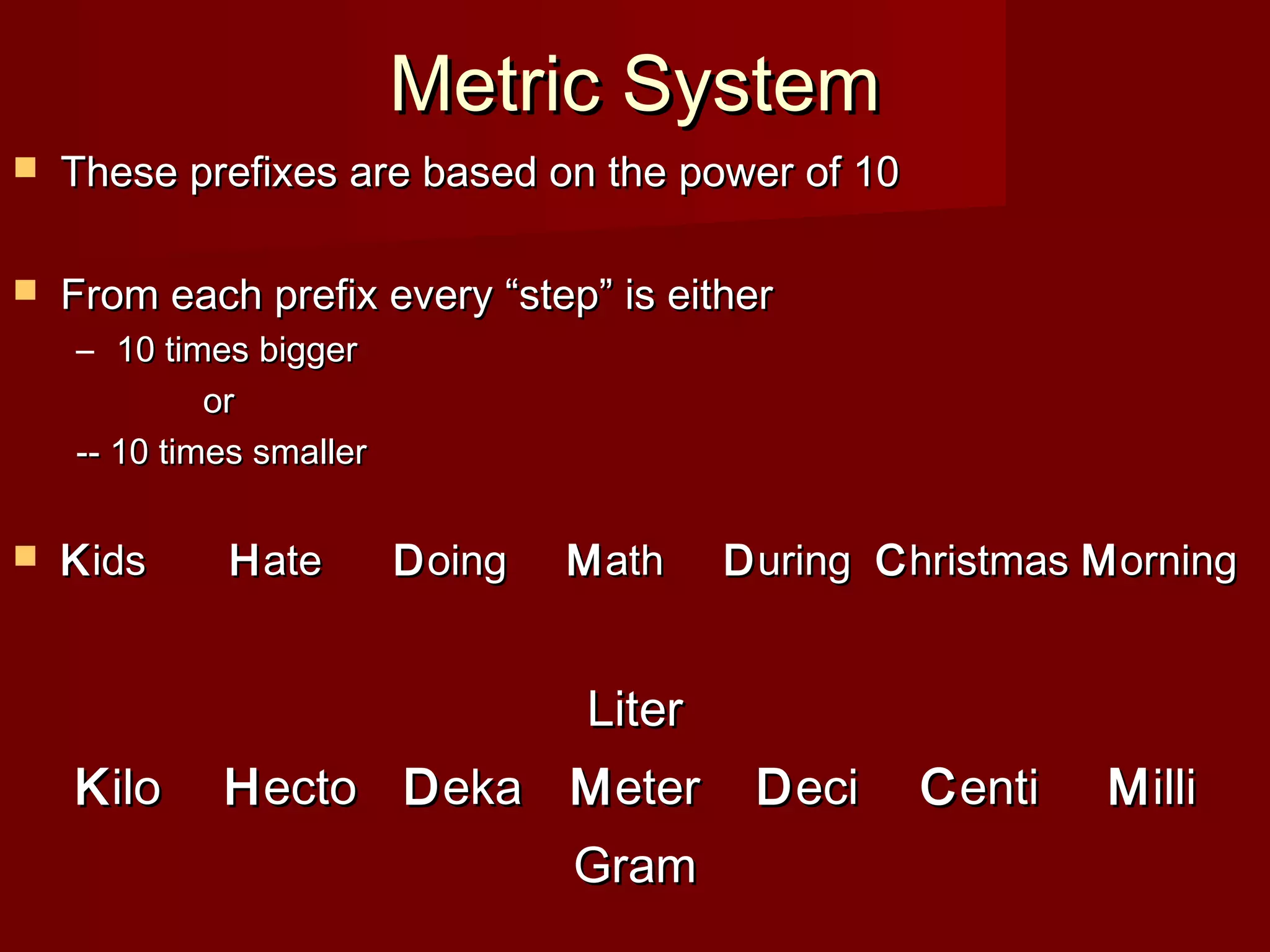 Metric SystemMetric System
 These prefixes are based on the power of 10These prefixes are based on the power of 10
 From each prefix every “step” is eitherFrom each prefix every “step” is either
– 10 times bigger10 times bigger
oror
-- 10 times smaller-- 10 times smaller
 KKidsids HHateate DDoingoing MMathath DDuringuring CChristmashristmas MMorningorning
KKiloilo HHectoecto DDekaeka
LiterLiter
MMetereter
GramGram
DDecieci CCentienti MMilliilli
 