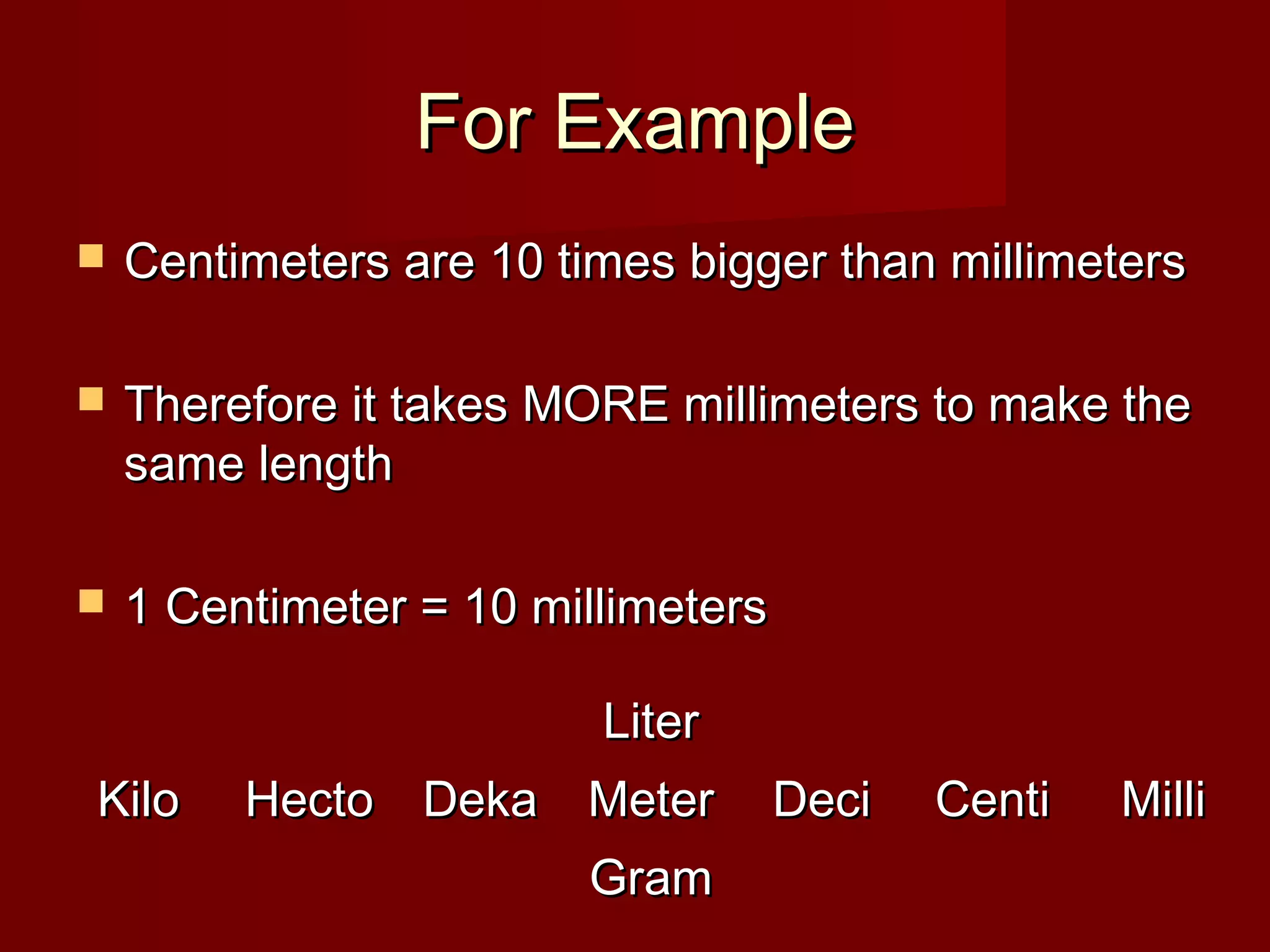 For ExampleFor Example
 Centimeters are 10 times bigger than millimetersCentimeters are 10 times bigger than millimeters
 Therefore it takes MORE millimeters to make theTherefore it takes MORE millimeters to make the
same lengthsame length
 1 Centimeter = 10 millimeters1 Centimeter = 10 millimeters
KiloKilo HectoHecto DekaDeka
LiterLiter
MeterMeter
GramGram
DeciDeci CentiCenti MilliMilli
 