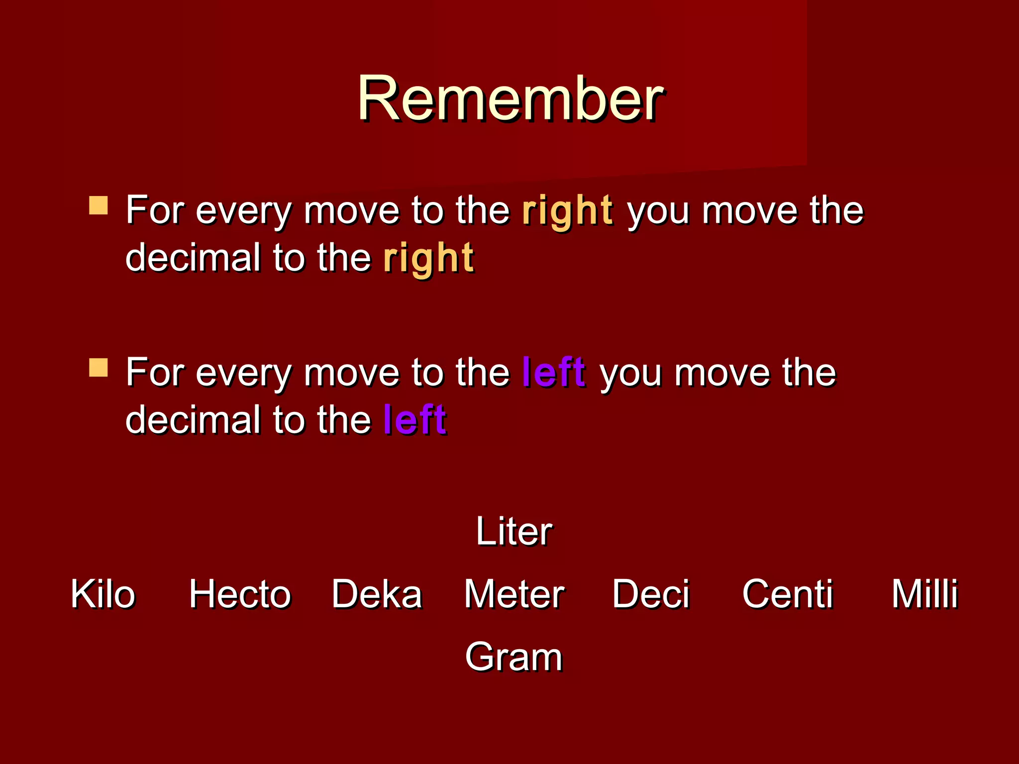 RememberRemember
 For every move to theFor every move to the rightright you move theyou move the
decimal to thedecimal to the rightright
 For every move to theFor every move to the leftleft you move theyou move the
decimal to thedecimal to the leftleft
KiloKilo HectoHecto DekaDeka
LiterLiter
MeterMeter
GramGram
DeciDeci CentiCenti MilliMilli
 