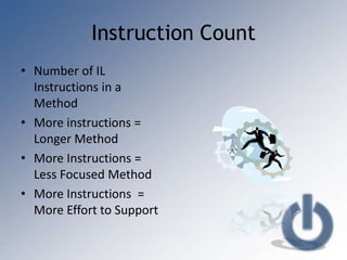 Instruction Count
• Number of IL
  Instructions in a
  Method
• More instructions =
  Longer Method
• More Instructions =
  Less Focused Method
• More Instructions =
  More Effort to Support
 