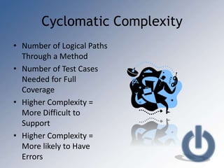 Cyclomatic Complexity
• Number of Logical Paths
  Through a Method
• Number of Test Cases
  Needed for Full
  Coverage
• Higher Complexity =
  More Difficult to
  Support
• Higher Complexity =
  More likely to Have
  Errors
 