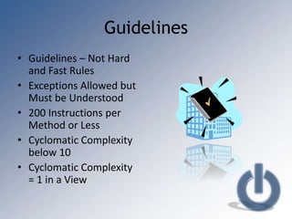 Guidelines
• Guidelines – Not Hard
  and Fast Rules
• Exceptions Allowed but
  Must be Understood
• 200 Instructions per
  Method or Less
• Cyclomatic Complexity
  below 10
• Cyclomatic Complexity
  = 1 in a View
 