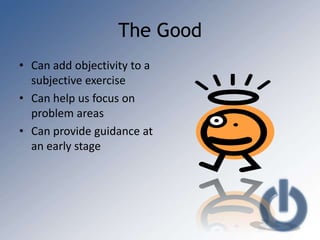 The Good
• Can add objectivity to a
  subjective exercise
• Can help us focus on
  problem areas
• Can provide guidance at
  an early stage
 