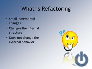 What is Refactoring
• Small incremental
  changes
• Changes the internal
  structure
• Does not change the
  external behavior
 