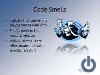 Code Smells
• Indicate that something
  maybe wrong with code
• Smells point to the
  need to refactor
• Individual smells are
  often associated with
  specific refactors
 