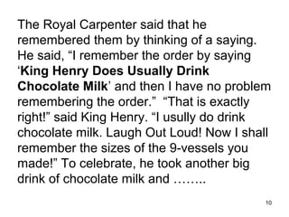 The Royal Carpenter said that he
remembered them by thinking of a saying.
He said, “I remember the order by saying
‘King Henry Does Usually Drink
Chocolate Milk’ and then I have no problem
remembering the order.” “That is exactly
right!” said King Henry. “I usully do drink
chocolate milk. Laugh Out Loud! Now I shall
remember the sizes of the 9-vessels you
made!” To celebrate, he took another big
drink of chocolate milk and ……..
                                          10
 