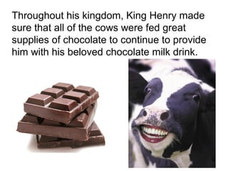 Throughout his kingdom, King Henry made
sure that all of the cows were fed great
supplies of chocolate to continue to provide
him with his beloved chocolate milk drink.




                                               3
 