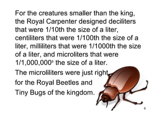 For the creatures smaller than the king,
the Royal Carpenter designed deciliters
that were 1/10th the size of a liter,
centiliters that were 1/100th the size of a
liter, milliliters that were 1/1000th the size
of a liter, and microliters that were
1/1,000,000th the size of a liter.
The microliliters were just right
for the Royal Beetles and
Tiny Bugs of the kingdom.

                                                 6
 