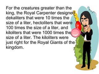 For the creatures greater than the
king, the Royal Carpenter designed
dekaliters that were 10 times the
size of a liter, hectoliters that were
100 times the size of a liter, and
kiloliters that were 1000 times the
size of a liter. The kiloliters were
just right for the Royal Giants of the
kingdom.



                                         7
 