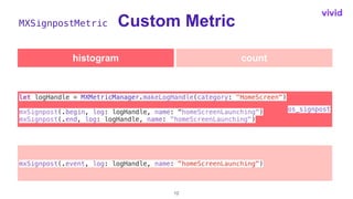 Custom Metric
12
let logHandle = MXMetricManager.makeLogHandle(category: "HomeScreen")


mxSignpost(.begin, log: logHandle...