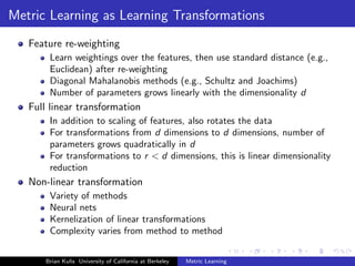 Metric Learning as Learning Transformations
   Feature re-weighting
        Learn weightings over the features, then use standard distance (e.g.,
        Euclidean) after re-weighting
        Diagonal Mahalanobis methods (e.g., Schultz and Joachims)
        Number of parameters grows linearly with the dimensionality d
   Full linear transformation
        In addition to scaling of features, also rotates the data
        For transformations from d dimensions to d dimensions, number of
        parameters grows quadratically in d
        For transformations to r < d dimensions, this is linear dimensionality
        reduction
   Non-linear transformation
        Variety of methods
        Neural nets
        Kernelization of linear transformations
        Complexity varies from method to method


       Brian Kulis University of California at Berkeley   Metric Learning
 