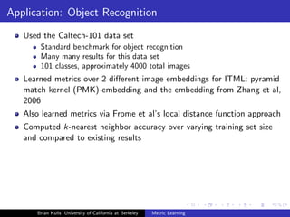 Application: Object Recognition
   Used the Caltech-101 data set
       Standard benchmark for object recognition
       Many many results for this data set
       101 classes, approximately 4000 total images
   Learned metrics over 2 diﬀerent image embeddings for ITML: pyramid
   match kernel (PMK) embedding and the embedding from Zhang et al,
   2006
   Also learned metrics via Frome et al’s local distance function approach
   Computed k-nearest neighbor accuracy over varying training set size
   and compared to existing results




      Brian Kulis University of California at Berkeley   Metric Learning
 