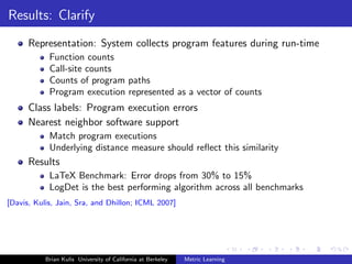 Results: Clarify
      Representation: System collects program features during run-time
            Function counts
            Call-site counts
            Counts of program paths
            Program execution represented as a vector of counts
      Class labels: Program execution errors
      Nearest neighbor software support
            Match program executions
            Underlying distance measure should reﬂect this similarity
      Results
            LaTeX Benchmark: Error drops from 30% to 15%
            LogDet is the best performing algorithm across all benchmarks
[Davis, Kulis, Jain, Sra, and Dhillon; ICML 2007]




           Brian Kulis University of California at Berkeley   Metric Learning
 