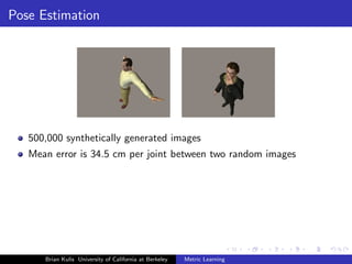 Pose Estimation




   500,000 synthetically generated images
   Mean error is 34.5 cm per joint between two random images




      Brian Kulis University of California at Berkeley   Metric Learning
 
