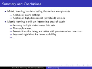 Summary and Conclusions
   Metric learning has interesting theoretical components
        Analysis of online settings
        Analysis of high-dimensional (kernelized) settings
   Metric learning is still an interesting area of study
        Learning multiple metrics over data sets
        New applications
        Formulations that integrate better with problems other than k-nn
        Improved algorithms for better scalability
        ...




       Brian Kulis University of California at Berkeley   Metric Learning
 