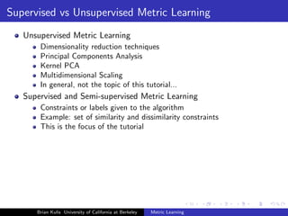Supervised vs Unsupervised Metric Learning
   Unsupervised Metric Learning
       Dimensionality reduction techniques
       Principal Components Analysis
       Kernel PCA
       Multidimensional Scaling
       In general, not the topic of this tutorial...
   Supervised and Semi-supervised Metric Learning
       Constraints or labels given to the algorithm
       Example: set of similarity and dissimilarity constraints
       This is the focus of the tutorial




      Brian Kulis University of California at Berkeley   Metric Learning
 
