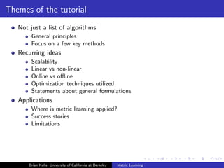 Themes of the tutorial
   Not just a list of algorithms
        General principles
        Focus on a few key methods
   Recurring ideas
        Scalability
        Linear vs non-linear
        Online vs oﬄine
        Optimization techniques utilized
        Statements about general formulations
   Applications
        Where is metric learning applied?
        Success stories
        Limitations




       Brian Kulis University of California at Berkeley   Metric Learning
 