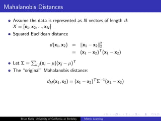 Mahalanobis Distances

   Assume the data is represented as N vectors of length d:
   X = [x1 , x2 , ..., xN ]
   Squared Euclidean distance
                                                                    2
                              d(x1 , x2 ) =              x1 − x2    2
                                                                    T
                                                  = (x1 − x2 ) (x1 − x2 )

   Let Σ =         i,j (xi   − µ)(xj − µ)T
   The “original” Mahalanobis distance:

                             dM (x1 , x2 ) = (x1 − x2 )T Σ−1 (x1 − x2 )




      Brian Kulis University of California at Berkeley   Metric Learning
 