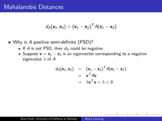 Mahalanobis Distances

                          dA (x1 , x2 ) = (x1 − x2 )T A(x1 − x2 )


   Why is A positive semi-deﬁnite (PSD)?
       If A is not PSD, then dA could be negative
       Suppose v = x1 − x2 is an eigenvector corresponding to a negative
       eigenvalue λ of A

                                   dA (x1 , x2 )         =    (x1 − x2 )T A(x1 − x2 )
                                                         = vT Av
                                                         = λvT v = λ < 0




      Brian Kulis University of California at Berkeley       Metric Learning
 