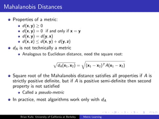 Mahalanobis Distances
   Properties of a metric:
        d(x, y) ≥ 0
        d(x, y) = 0 if and only if x = y
        d(x, y) = d(y, x)
        d(x, z) ≤ d(x, y) + d(y, z)
   dA is not technically a metric
        Analogous to Euclidean distance, need the square root:

                                       dA (x1 , x2 ) =      (x1 − x2 )T A(x1 − x2 )

   Square root of the Mahalanobis distance satisﬁes all properties if A is
   strictly positive deﬁnite, but if A is positive semi-deﬁnite then second
   property is not satisﬁed
        Called a pseudo-metric
   In practice, most algorithms work only with dA


       Brian Kulis University of California at Berkeley   Metric Learning
 