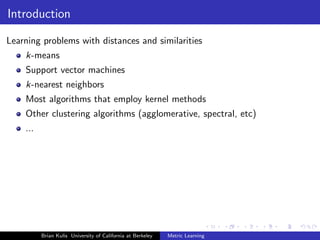 Introduction

Learning problems with distances and similarities
    k-means
    Support vector machines
    k-nearest neighbors
    Most algorithms that employ kernel methods
    Other clustering algorithms (agglomerative, spectral, etc)
    ...




          Brian Kulis University of California at Berkeley   Metric Learning
 