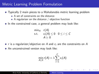 Metric Learning Problem Formulation
   Typically 2 main pieces to a Mahalanobis metric learning problem
       A set of constraints on the distance
       A regularizer on the distance / objective function
   In the constrained case, a general problem may look like:

                                    minA r (A)
                                    s.t. ci (A) ≤ 0 0 ≤ i ≤ C
                                         A 0

   r is a regularizer/objective on A and ci are the constraints on A
   An unconstrained version may look like:
                                                               C
                                         min r (A) + λ             ci (A)
                                         A 0
                                                             i=1



      Brian Kulis University of California at Berkeley   Metric Learning
 
