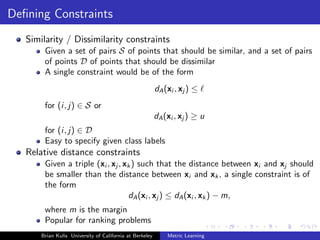 Deﬁning Constraints
   Similarity / Dissimilarity constraints
        Given a set of pairs S of points that should be similar, and a set of pairs
        of points D of points that should be dissimilar
        A single constraint would be of the form
                                                          dA (xi , xj ) ≤
        for (i, j) ∈ S or
                                                          dA (xi , xj ) ≥ u
        for (i, j) ∈ D
        Easy to specify given class labels
   Relative distance constraints
        Given a triple (xi , xj , xk ) such that the distance between xi and xj should
        be smaller than the distance between xi and xk , a single constraint is of
        the form
                                   dA (xi , xj ) ≤ dA (xi , xk ) − m,
        where m is the margin
        Popular for ranking problems
       Brian Kulis University of California at Berkeley       Metric Learning
 