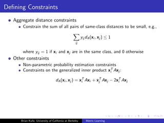Deﬁning Constraints
   Aggregate distance constraints
       Constrain the sum of all pairs of same-class distances to be small, e.g.,

                                                         yij dA (xi , xj ) ≤ 1
                                                   ij

       where yij = 1 if xi and xj are in the same class, and 0 otherwise
   Other constraints
       Non-parametric probability estimation constraints
       Constraints on the generalized inner product xT Axj :
                                                     i

                                   dA (xi , xj ) = xT Axi + xT Axj − 2xT Axj
                                                    i        j         i




      Brian Kulis University of California at Berkeley      Metric Learning
 