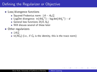 Deﬁning the Regularizer or Objective
   Loss/divergence functions
       Squared Frobenius norm: A − A0 2    F
       LogDet divergence: tr(AA−1 ) − log det(AA−1 ) − d
                                  0             0
       General loss functions D(A, A0 )
       Will discuss several of these later
   Other regularizers
        A 2F
       tr(AC0 ) (i.e., if C0 is the identity, this is the trace norm)




      Brian Kulis University of California at Berkeley   Metric Learning
 
