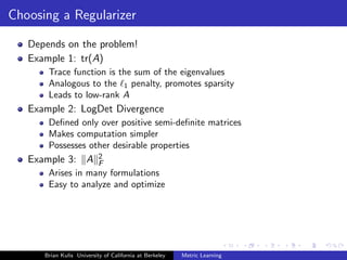 Choosing a Regularizer

   Depends on the problem!
   Example 1: tr(A)
       Trace function is the sum of the eigenvalues
       Analogous to the 1 penalty, promotes sparsity
       Leads to low-rank A
   Example 2: LogDet Divergence
       Deﬁned only over positive semi-deﬁnite matrices
       Makes computation simpler
       Possesses other desirable properties
   Example 3: A            2
                           F
       Arises in many formulations
       Easy to analyze and optimize




      Brian Kulis University of California at Berkeley   Metric Learning
 