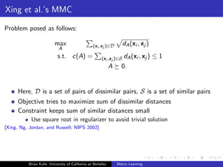 Xing et al.’s MMC

Problem posed as follows:

                         max                     (xi ,xj )∈D         dA (xi , xj )
                            A
                           s.t. c(A) =                 (xi ,xj )∈S   dA (xi , xj ) ≤ 1
                                                             A     0.


     Here, D is a set of pairs of dissimilar pairs, S is a set of similar pairs
     Objective tries to maximize sum of dissimilar distances
     Constraint keeps sum of similar distances small
           Use square root in regularizer to avoid trivial solution
[Xing, Ng, Jordan, and Russell; NIPS 2002]




          Brian Kulis University of California at Berkeley       Metric Learning
 