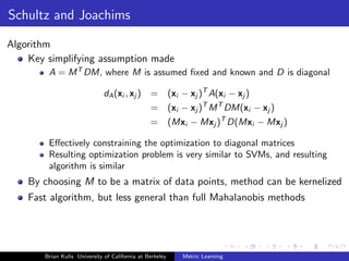 Schultz and Joachims

Algorithm
    Key simplifying assumption made
        A = M T DM, where M is assumed ﬁxed and known and D is diagonal

                              dA (xi , xj )     =         (xi − xj )T A(xi − xj )
                                                =         (xi − xj )T M T DM(xi − xj )
                                                =         (Mxi − Mxj )T D(Mxi − Mxj )

        Eﬀectively constraining the optimization to diagonal matrices
        Resulting optimization problem is very similar to SVMs, and resulting
        algorithm is similar
    By choosing M to be a matrix of data points, method can be kernelized
    Fast algorithm, but less general than full Mahalanobis methods




       Brian Kulis University of California at Berkeley       Metric Learning
 