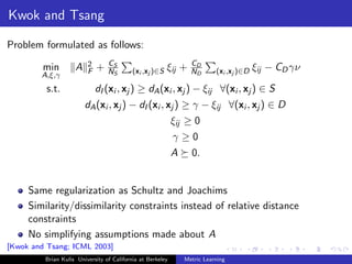 Kwok and Tsang

Problem formulated as follows:
                         2       CS                                 CD
         min        A    F   +   NS        (xi ,xj )∈S ξij      +   ND     (xi ,xj )∈D ξij   − CD γν
        A,ξ,γ
          s.t.               dI (xi , xj ) ≥ dA (xi , xj ) − ξij ∀(xi , xj ) ∈ S
                        dA (xi , xj ) − dI (xi , xj ) ≥ γ − ξij ∀(xi , xj ) ∈ D
                                                            ξij ≥ 0
                                                            γ≥0
                                                            A       0.


     Same regularization as Schultz and Joachims
     Similarity/dissimilarity constraints instead of relative distance
     constraints
     No simplifying assumptions made about A
[Kwok and Tsang; ICML 2003]
         Brian Kulis University of California at Berkeley       Metric Learning
 